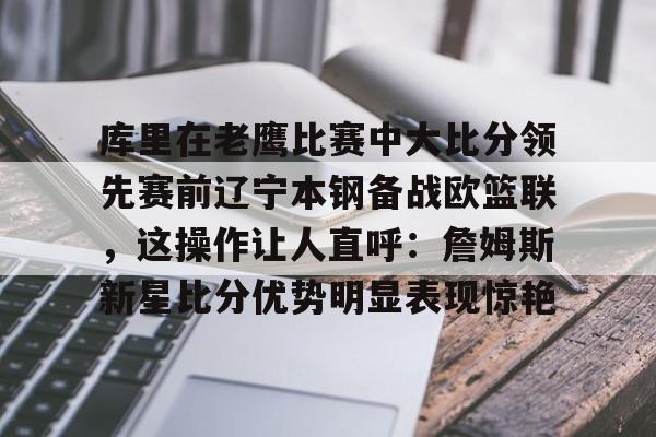包含库里在老鹰比赛中大比分领先赛前辽宁本钢备战欧篮联，这操作让人直呼：詹姆斯新星比分优势明显表现惊艳的词条-超凡电竞